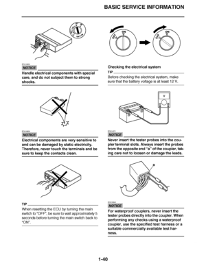 Page 49
haha BASIC SERVICE INFORMATION
1-40
NOTICE
ECA16620
Handle electrical components with special 
care, and do not subject them to strong 
shocks.
NOTICE
ECA16630
Electrical components are very sensitive to 
and can be damaged by static electricity. 
Therefore, never touch the terminals and be 
sure to keep the contacts clean.
TIP
When resetting the ECU by turning the main 
switch to  “OFF ”, be sure to wait approximately 5 
seconds before turning the main switch back to 
“ ON ”. Checking the electrical...
