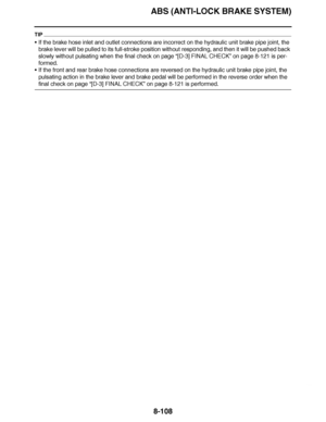 Page 557
haha ABS (ANTI-LOCK BRAKE SYSTEM)8-108
TIP
 If the brake hose inlet and outlet connections are incorrect on the hydr\
aulic unit brake pipe joint, the 
brake lever will be pulled to its full-stroke position without responding, and then it will be pushed back 
slowly without pulsating when the final check on page  “[D-3] FINAL CHECK”  on page 8-121 is per-
formed.
 If the front and rear brake hose connections are reversed on the hydraulic unit brake pipe joint, the 
pulsating action in the brake lever...