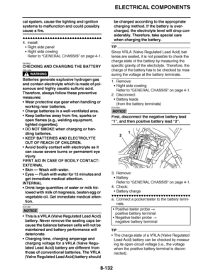 Page 581
haha ELECTRICAL COMPONENTS
8-132
cal system, cause the lighting and ignition 
systems to malfunction and could possibly 
cause a fire.
▲▲▲▲ ▲ ▲▲▲ ▲▲▲▲▲ ▲ ▲ ▲▲▲▲ ▲ ▲▲▲▲ ▲ ▲▲▲ ▲▲▲▲
4. Install: Right side panel
 Right side cowling
Refer to  “GENERAL CHASSIS ” on page 4-1.
EAS28031
CHECKING AND CHARGING THE BATTERY
WARNING
EWA13290
Batteries generate explosive hydrogen gas 
and contain electrolyte which is made of poi-
sonous and highly caustic sulfuric acid. 
Therefore, always follow these preventive...