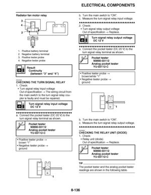 Page 585
haha ELECTRICAL COMPONENTS
8-136
Radiator fan motor relay
EAS30520
CHECKING THE TURN SIGNAL RELAY
1. Check: Turn signal relay input voltage
Out of specification   The wiring circuit from 
the main switch to the turn signal relay cou-
pler is faulty and must be repaired.
▼▼▼▼ ▼ ▼▼▼ ▼▼▼▼▼ ▼ ▼ ▼▼▼▼ ▼ ▼▼▼▼ ▼ ▼▼▼ ▼▼▼▼
a. Connect the pocket tester (DC 20 V) to the 
turn signal relay terminal as shown. b. Turn the main switch to 
“ON ”.
c. Measure the turn signal relay input voltage.
▲▲▲▲ ▲ ▲▲▲ ▲▲▲▲▲ ▲ ▲ ▲▲▲▲...