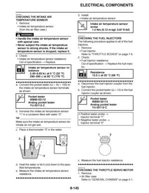 Page 594
haha ELECTRICAL COMPONENTS
8-145
EAS28421
CHECKING THE INTAKE AIR 
TEMPERATURE SENSOR
1. Remove: Intake air temperature sensor
(from the air filter case.)
WARNING
EWA14110
Handle the intake air temperature sensor 
with special care.
 Never subject the intake air temperature 
sensor to strong shocks. If the intake air 
temperature sensor is dropped, replace it.
2. Check: Intake air temperature sensor resistance
Out of specification   Replace.
▼▼▼▼ ▼ ▼▼▼ ▼▼▼▼▼ ▼ ▼ ▼▼▼▼ ▼ ▼▼▼▼ ▼ ▼▼▼ ▼▼▼▼
a. Connect the...