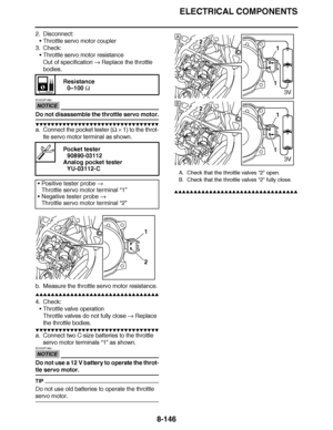 Page 595
haha ELECTRICAL COMPONENTS
8-146
2. Disconnect: Throttle servo motor coupler
3. Check:
Throttle servo motor resistance
Out of specification   Replace the throttle 
bodies.
NOTICE
ECA23P1083
Do not disassemble the throttle servo motor.
▼▼▼▼ ▼ ▼▼▼ ▼▼▼▼▼ ▼ ▼ ▼▼▼▼ ▼ ▼▼▼▼ ▼ ▼▼▼ ▼▼▼▼
a. Connect the pocket tester (  ×  1) to the throt-
tle servo motor terminal as shown.
b. Measure the throttle servo motor resistance.
▲▲▲▲ ▲ ▲▲▲ ▲▲▲▲▲ ▲ ▲ ▲▲▲▲ ▲ ▲▲▲▲ ▲ ▲▲▲ ▲▲▲▲
4. Check: Throttle valve operation
Throttle...