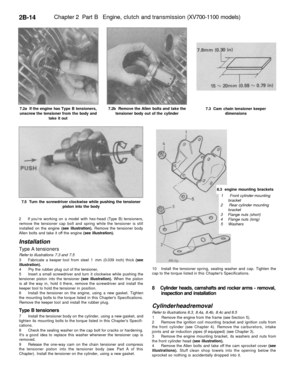 Page 129
2B-14 
Chapter 2 Part B Engine, clutch and transmission (XV700-1100 models)

7.2a If the engine has Type B tensioners,

unscrew the tensioner from the body and

take it out 
7.2b Remove the Allen bolts and take the

tensioner body out of the cylinder 
7.3 Cam chain tensioner keeper

dimensions

7.5 Turn the screwdriver clockwise while pushing the tensioner

piston into the body 
8.3 engine mounting brackets

1 Front cylinder mounting

bracket

2 Rear cylinder mounting

bracket

3 Flange nuts (short)

4...