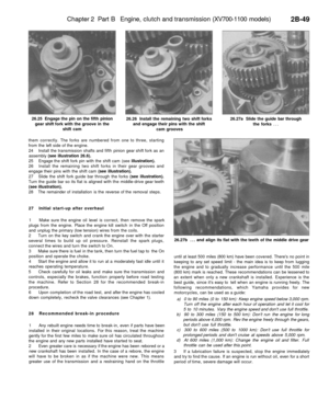 Page 164
Chapter 2 Part B Engine, clutch and transmission (XV700-1100 models)

2B-49

26.25 Engage the pin on the fifth pinion

gear shift fork with the groove in the

shift cam 
26.26 Install the remaining two shift forks

and engage their pins with the shift

cam grooves 
26.27a Slide the guide bar through

the forks ...

26.27b ... and align its flat with the teeth of the middle drive gear
them correctly. The forks are numbered from one to three, starting

from the left side of the engine.

24 Install the...