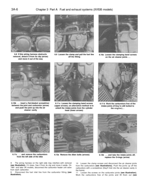 Page 171
3A-6

Chapter 3 Part A Fuel and exhaust systems (XV535 models)

6.8 If this wiring harness obstructs

removal, detach it from its clip (arrow)

and move it out of the way 
6.9 Loosen the clamp and pull the fuel line

off the fitting 
6.10a Loosen the clamping band screws

on the air cleaner joints ...

6.10b ... insert a flat-bladed screwdriver

between the joint and carburetor (arrow)

and push the joint up into the air

cleaner cavity 
6.11 a Loosen the clamping band screws

(upper arrows); an...