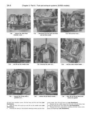 Page 173
3A-8

Chapter 3 Part A Fuel and exhaust systems (XV535 models)

7.2b ... remove the other float

chamber cover ... 
7.2c ... disconnect the fuel and vent lines

and set them aside 
7.3a Pull out the float...

7.3b ... and lift out the needle valve

7.4a Unscrew the main Jet..,

7.4b ... and the main nozzle holder ...

7.4c ... remove the O-ring with a

pointed tool... 
7.4d ... remove the jet block screws ...

7.4e ... then lift out the jet block and

remove its gasket

off both float chamber covers,...