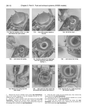 Page 175
3A-10 
Chapter 3 Part A Fuel and exhaust systems (XV535 models)

7.7a Note the locations of the hose clips

and remove the cover screws . .. 
7.7b ... one of the screws requires a

Torx bit 
7.8a Lift off the cover ...

7.8b ... and remove the spring 
7.8c Carefully separate the diaphragm

from the carburetor body without

tearing it... 
7.8d ... and remove the O-ring

7.9a Remove the O-ring from the

main nozzle ... 
7.9b ... then push the main nozzle into

the throttle bore (arrow) and remove it...