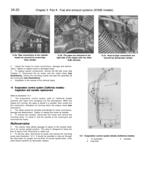 Page 185
3A-20

Chapter 3 Part A Fuel ahd exhaust systems (XV535 models)

13.3a Pipe connections at the cylinder

heads are secured by screw-type

hose clamps 
13.3b The pipes are attached to the

right side of the engine with two Allen

bolts (arrows) 
13.3c Hose-to-pipe connections are

secured by spring-type clamps

2 Check the hoses for loose connections, damage and deterio-

ration. Tighten or replace loose or damaged hoses.

3 To replace system components, remove the left side cover (see

Chapter 7)....