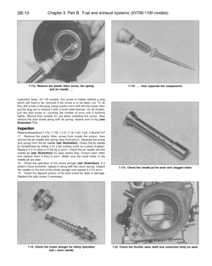 Page 195
3B-10 
Chapter 3 Part B Fuel and exhaust systems (XV700-1100 models)

7.17a Remove the plastic Allen screw, the spring

and jet needle ... 
7.17b ... then separate the components

carburetor body. On US models, this screw is hidden behind a plug

which wili have to be removed if the screw is to be taken out. To do

this, drill a hole in the plug, being careful not to drill into the screw, then

pry the plug out or remove it with a small slide hammer. On all models,

turn the pilot screw in, counting the...