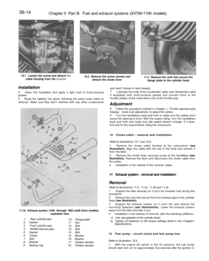 Page 199
3B-14

Chapter 3 Part B Fuel and exhaust systems (XV700-1100 models)

10.1 Loosen the screw and detach the

cable housing from the bracket 
10.2 Remove the screw (arrow) and

detach the choke lever 
11.2 Remove the nuts that secure the

flange plate to the cylinder head

Installation

5 Clean the handlebar and apply a light coat of multi-purpose

grease.

6 Route the cable(s) into place, following the same route noted on

removal. Make sure they dont interfere with any other components

11.3a Exhaust...