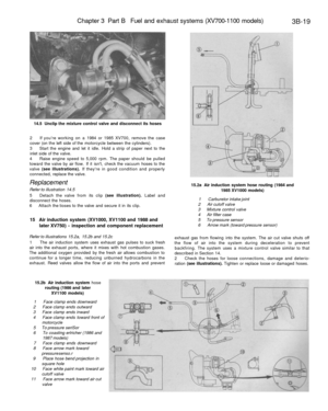 Page 204
Chapter 3 Part B Fuel and exhaust systems (XV700-1100 models)

3B-19

14.5 Unclip the mixture control valve and disconnect its hoses

2 If youre working on a 1984 or 1985 XV700, remove the case

cover (on the left side of the motorcycle between the cylinders).

3 Start the engine and let it idle. Hold a strip of paper next to the

inlet side of the valve.

4 Raise engine speed to 5,000 rpm. The paper should be pulled

toward the valve by air flow. If it isnt, check the vacuum hoses to the

valve (see...