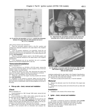 Page 212
Chapter 4 Part B Ignition system (XV700-1100 models)

4B-3

3.6 To test the coil secondary resistance, connect the ohmmeter

between the spark plug wire (HT) terminal and one of

the primary terminals 
3.11 Disconnect the coil primary connectors and remove the

mounting nuts or bolts to separate them from the bracket

other primary terminal (see illustration).

5 Place the ohmmeter selector switch in the Rx1 position and

compare the measured resistance to the value listed in this Chapters...