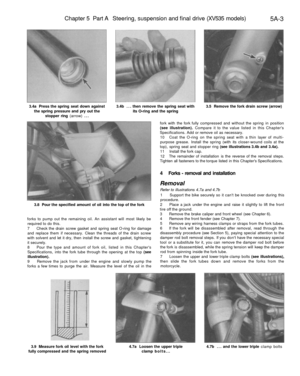 Page 216
Chapter 5 Part A Steering, suspension and final drive (XV535 models)

5A-3

3.4a Press the spring seat down against

the spring pressure and pry out the

stopper ring (arrow) ... 
3.4b ... then remove the spring seat with

its O-ring and the spring 
3.5 Remove the fork drain screw (arrow)

3.8 Pour the specified amount of oil into the top of the fork

forks to pump out the remaining oil. An assistant will most likely be

required to do this.

7 Check the drain screw gasket and spring seat O-ring for...