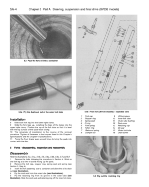 Page 217
5A-4 
Chapter 5 Part A Steering, suspension and final drive (XV535 models)

5.3 Pour the fork oil into a container

5.4a Pry the dust seal out of the outer fork tube 
5.4b Front fork (XV535 models) - exploded view

1 Fork cap

2 Stopper ring

3 Spring seat

4 O-ring

5 Fork spring

6 Teflon ring

7 Rebound spring

8 Damper rod 
9 Oil lock piece

10 Inner fork tube

11 Outer tube bushing

12 Dust cover

13 Retaining clip

14 Oil seal

15 Outer fork tube

16 Drain screw
Installation

8 Slide each fork leg...