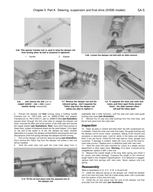 Page 218
Chapter 5 Part A Steering, suspension and final drive (XV535 models)

5A-5

5.6a This special Yamaha tool is used to keep the damper rod

from turning when its bolt is loosened or tightened

1 Handle 
2 Adapter 
5.6b Loosen the damper rod bolt with an Allen wrench .

5.6c ... and remove the bolt and its

copper washer - use a new copper

washer during reassembly 
5.7 Remove the damper rod and the

rebound spring - dont separate the

Teflon ring from the damper rod

unless you plan to replace it 
5.8 To...