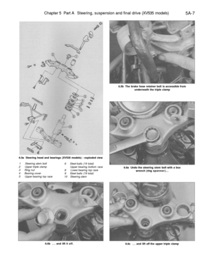 Page 220
Chapter 5 Part A Steering, suspension and final drive (XV535 models)

5A-7

6.5a Steering head and bearings (XV535 models) - exploded view

1 Steering stem bolt

2 Upper triple clamp

3 Ring nut

4 Bearing cover

5 Upper bearing top race 
6 Steel balls (19 total)

Upper bearing bottom race

8 Lower bearing top race

9 Steel balls (19 total)

10 Steering stem 
6.5b The brake hose retainer bolt is accessible from

underneath the triple clamp

6.6a Undo the steering stem bolt with a box

wrench (ring...