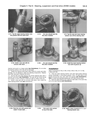 Page 222
Chapter 5 Part A Steering, suspension and final drive (XV535 models)

5A-9

6.11c Tap the upper bearing bottom race

into position with the same tools . . 
6.11d ... the race should look like

this when installed 
6.13 Tap the seal and lower bearing

bottom race off the steering stem

6.14a Install a new seal with its

concave side down . .. 
6.14b ... the seal should look like

this when installed 
6.14c Install the lower bearing bottom

race with its groove up

hammer and punch or a large socket (see...