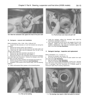 Page 228
Chapter 5 Part A Steering, suspension and final drive (XV535 models)

5A-15

10.9 Bend the lockwasher tabs against the head of the pivot shaft

11.2 Pry the thrust cover loose and pull it off

10 Swingarm - removal and installation

Refer to illustrations 10.6a, 10.6b, 10.8a, 10.8b and 10.9

1 Support the bike securely so it cant be knocked over during this

procedure.

2 Remove the exhaust system (see Chapter 3).

3 Remove the rear wheel and disconnect the rear brake pedal and

rod, noting that the...