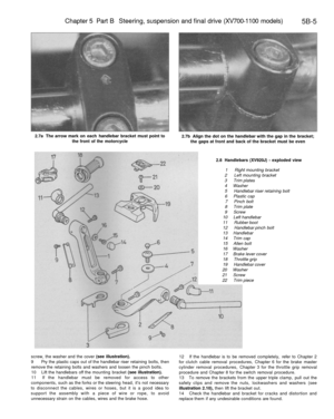 Page 234
Chapter 5 Part B Steering, suspension and final drive (XV700-1100 models)

5B-5

2.7a The arrow mark on each handlebar bracket must point to

the front of the motorcycle 
2.7b Align the dot on the handlebar with the gap in the bracket;

the gaps at front and back of the bracket must be even

2.8 Handlebars (XV920J) - exploded view

1 Right mounting bracket

2 Left mounting bracket

3 Trim plates

4 Washer

5 Handlebar riser retaining bolt

6 Plastic cap

7 Pinch bolt

8 Trim plate

9 Screw

10 Left...