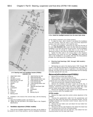 Page 235
5B-6 
Chapter 5 Part B Steering, suspension and final drive (XV700-1100 models)

2.10 Steering head and handlebar bracket (XV920J) -

exploded view

1 Upper triple clamp 14 Upper bearing top race

2 Top bolt 15 Upper bearing balls

3 Handlebar bracket 16 Upper bearing bottom race

4 Steering stem inch bolt 17 Lower bearing top race

5 Fork pinch bolt 18 Lower bearing balls

6 Washer 19 Lower bearing bottom race

7 Nut 20 Dust seal

8 Washer 21 Steering stem/lower triple

9 Lockwasher clamp

10 Nut 22...