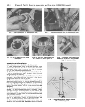 Page 237
5B-8 Chapter 5 Part B Steering, suspension and final drive (XV700-1100 models)

5.11 a Lift the upper bearing out of the steering head ...

5.11 b ... and lower the steering stem out of the steering head

5.14 Drive out the upper race from below

with a punch 
5.15a The lower race may not leave room

for a punch to be placed against it... 
5.15b ... so instead, insert a special tool

like this one into the race and expand it so

it grips the race securely...

Inspection and installation

Refer to...