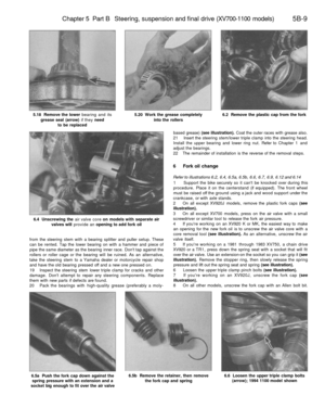 Page 238
Chapter 5 Part B Steering, suspension and final drive (XV700-1100 models) 
5B-9

5.18 Remove the lower bearing and its

grease seal (arrow) if they need

to be replaced 
5.20 Work the grease completely

into the rollers 
6.2 Remove the plastic cap from the fork

6.4 Unscrewing the air valve core on models with separate air

valves will provide an opening to add fork oil

from the steering stem with a bearing splitter and puller setup. These

can be rented. Tap the lower bearing on with a hammer and...