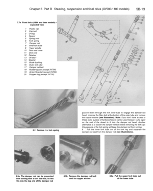 Page 242
Chapter 5 Part B Steering, suspension and final drive (XV700-1100 models)

5B-13

7.7e Front forks (1984 and later models) -

exploded view

1 Plastic cap

2 Cap bolt

3 O-ring

4 Spacer

5 Spring seat

6 Fork spring

7 Damper rod

8 Inner fork tube

9 Taper spindle

10 Dust seal cover

11 Dust seal

12 Retainer

13 Oil seal 

14 Washer

15 Guide bushing

16 Outer fork tube

17 Damper rod bolt

18 Rubber spacer (except XV700)

19 Air joint bracket (except XV700)

20 Stopper ring (except XV700)

8.2...