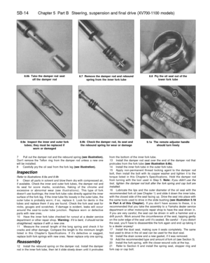 Page 243
5B-14 
Chapter 5 Part B Steering, suspension and final drive (XV700-1100 models)

8.6b Take the damper rod seat

off the damper rod 
8.7 Remove the damper rod and rebound

spring from the inner fork tube 
8.8 Pry the oil seal out of the

lower fork tube

8.9a Inspect the inner and outer fork

tubes; they must be replaced if

worn or damaged 
8.9b Check the damper rod, its seat and

the rebound spring for wear or damage 
9.1a The remote adjuster handle

should turn freely

7 Pull out the damper rod and...