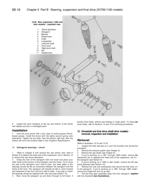 Page 247
5B-18 
Chapter 5 Part B Steering, suspension and final drive (XV700-1100 models)

10.2b Rear suspension (1984 and

later models) - exploded view

1 Shock absorbers

2 Swingarm

3 Bearing

4 Grease seal .

5 Collar

6 Lockwasher

7 Left pivot shaft

8 Pivot cover

9 Right pivot shaft

10 Nut

11 Rubber boot

6 Inspect the pivot hardware at the top and bottom of the shook

and replace any worn or damaged parts.

Installation

7 Coat the pivot points with a thin layer of multi-purpose lithium-

based...