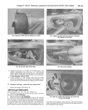 Page 254
Chapter 5 Part B Steering, suspension and final drive (XV700-1100 models)

5B-25

14.14 Check the rubber boot for hardness or cracks

14.16 Tighten the pivot bolt, then bend the lockwasher

tabs against the bolt head

15.2 Pry the dust caps off the frame

15.3 Pull out the bushing

b) Tighten the pivot bolt, nut or shafts to the torque listed in this

Chapters Specifications (see illustration). On 1984 and later

models, tighten the right side, then the left side. On all shaft drive

models, bend the...