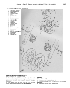 Page 278
Chapter 6 Part B Brakes, wheels and tires (XV700-1100 models) 
6B-5

2.7 Front brake caliper (XV920J) - exploded view

7 Right caliper assembly

2 Left caliper assembly

3 Caliper body

4 Mounting bracket

5 Shim

6 Retaining plate

7 Screw

8 Bleed valve and cap

9 Pad retaining pin

10 Pad retaining pin

11 Cotter pin

12 Spring clip

13 Anti-rattle spring

14 Brake pads

15 Piston seals

16 Piston

17 Caliper mounting bolts

18 Lockwashers

19 Washers

20 Brake disc mounting bolts

27 Lockwashers

22...