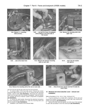 Page 298
Chapter 7 Part A Frame and bodywork (XV535 models) 
7A-5

9.2a Remove the mounting

bolts (arrows). . . 
9.2b ... and pull the hoses (if equipped)

off the fittings on the back side of

the bracket 
9.3a Remove the mounting bolt at the

upper rear ...

9.3b ... and at the lower front 
10.1a Remove the backrest mounting

bolts on each side ... 
10.1b ... dont lose the washer

and spacers

10.2a Remove the mounting bolt at the rear on each side ... 
10.2b ... these thread into special nuts that fit inside...