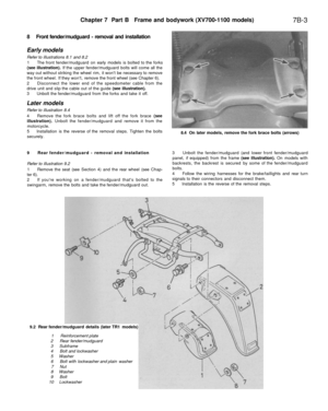 Page 302
Chapter 7 Part B Frame and bodywork (XV700-1100 models)

7B-3

8 Front fender/mudguard - removal and installation

Early models

Refer to illustrations 8.1 and 8.2

1 The front fender/mudguard on early models is bolted to the forks

(see illustration). If the upper fender/mudguard bolts will come all the

way out without striking the wheel rim, it wont be necessary to remove

the front wheel. If they wont, remove the front wheel (see Chapter 6).

2 Disconnect the lower end of the speedometer cable from...