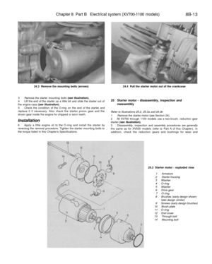 Page 334
Chapter 8 Part B Electrical system (XV700-1100 models)

8B-13

24.3 Remove the mounting bolts (arrows) 
24.4 Pull the starter motor out of the crankcase

3 Remove the starter mounting bolts (see illustration).

4 Lift the end of the starter up a little bit and slide the starter out of

the engine case (see illustration).

5 Check the condition of the O-ring on the end of the starter and

replace it if necessary. Also check the starter pinion gear and the

driven gear inside the engine for chipped or...