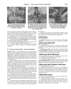 Page 50
Chapter 1 Tune-up and routine maintenance

1-23

19.3 Turn the throttle stop screw to set

idle speed (1981 through 1987 XV700

through 1100 shown; XV535 and 1988-on

XV750 and 1100 similar) 
20.7 Remove the rubber caps and connect

the vacuum gauges or manometer to the

fittings (A); turn the synchronizing screw

(B) to obtain even vacuum readings (XV535

shown; others similar) 
20.9 Disconnect the smaller ho^e from

the front carburetors intake joint and

connect one of the vacuum gauges or

manometer...
