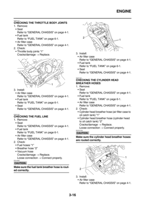 Page 101ENGINE
3-16
EAS21010CHECKING THE THROTTLE BODY JOINTS
1. Remove:
Seat
Refer to “GENERAL CHASSIS” on page 4-1.
Fuel tank
Refer to “FUEL TANK” on page 6-1.
Air filter case
Refer to “GENERAL CHASSIS” on page 4-1.
2. Check:
Throttle body joints “1”
Cracks/damage → Replace.
3. Install:
Air filter case
Refer to “GENERAL CHASSIS” on page 4-1.
Fuel tank
Refer to “FUEL TANK” on page 6-1.
Seat
Refer to “GENERAL CHASSIS” on page 4-1.
EAS21030
CHECKING THE FUEL LINE
1. Remove:
Seat
Refer to “GENERAL CHASSIS”...