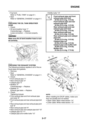 Page 102ENGINE
3-17
Fuel tank
Refer to “FUEL TANK” on page 6-1.
Seat
Refer to “GENERAL CHASSIS” on page 4-1.
EAS21060
CHECKING THE OIL TANK BREATHER 
HOSE
1. Check:
Oil tank breather hose “1”
Cracks/damage → Replace.
Loose connection → Connect properly.
CAUTION:
ECA14930
Make sure the oil tank breather hose is rout-
ed correctly.
EAS21080
CHECKING THE EXHAUST SYSTEM
The following procedure applies to all of the ex-
haust pipes and gaskets.
1. Remove:
Seat
Refer to “GENERAL CHASSIS” on page 4-1.
2. Check:...