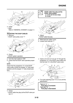 Page 103ENGINE
3-18
4. Install:
Seat
Refer to “GENERAL CHASSIS” on page 4-1.
EAS21100
ADJUSTING THE EXUP CABLES
1. Remove:
EXUP valve pulley cover “1”
2. Check:
EXUP system operation
        
a. Turn the main switch to “ON”.
b. Check that the EXUP valve operates proper-
ly.
NOTE:
Check that the projections “a” on the EXUP 
valve pulley contact the stopper “b” (fully-open 
position) and the stopper “c” (fully-closed posi-
tion).
        
3....