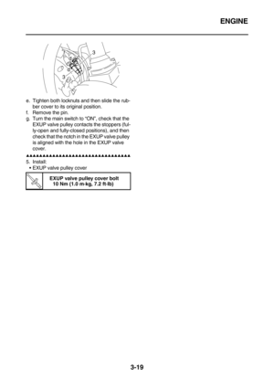 Page 104ENGINE
3-19
e. Tighten both locknuts and then slide the rub-
ber cover to its original position.
f. Remove the pin.
g. Turn the main switch to “ON”, check that the 
EXUP valve pulley contacts the stoppers (ful-
ly-open and fully-closed positions), and then 
check that the notch in the EXUP valve pulley 
is aligned with the hole in the EXUP valve 
cover.
        
5. Install:
EXUP valve pulley cover
T R.. 
EXUP valve pulley cover bolt
10 Nm (1.0 m·kg, 7.2 ft·lb)
33
d dc d...