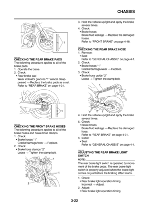 Page 107CHASSIS
3-22
EAS21260
CHECKING THE REAR BRAKE PADS
The following procedure applies to all of the 
brake pads.
1. Operate the brake.
2. Check:
Rear brake pad
Wear indicator grooves “1” almost disap-
peared → Replace the brake pads as a set.
Refer to “REAR BRAKE” on page 4-31.
EAS21280CHECKING THE FRONT BRAKE HOSES
The following procedure applies to all of the 
brake hoses and brake hose clamps.
1. Check:
Brake hoses “1”
Cracks/damage/wear → Replace.
2. Check:
Brake hose clamps “2”
Loose → Tighten the...