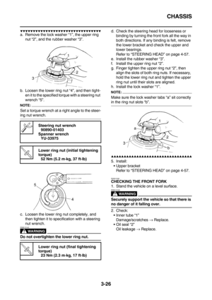 Page 111CHASSIS
3-26
        
a. Remove the lock washer “1”, the upper ring 
nut “2”, and the rubber washer “3”.
b. Loosen the lower ring nut “4”, and then tight-
en it to the specified torque with a steering nut 
wrench “5”.
NOTE:
Set a torque wrench at a right angle to the steer-
ing nut wrench.
c. Loosen the lower ring nut completely, and 
then tighten it to specification with a steering 
nut wrench.
WARNING
EWA13140
Do not overtighten the lower ring nut.d. Check the steering...