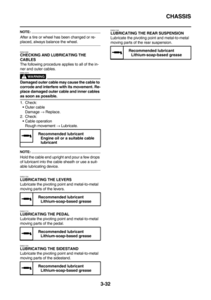 Page 117CHASSIS
3-32
NOTE:
After a tire or wheel has been changed or re-
placed, always balance the wheel.
EAS21690CHECKING AND LUBRICATING THE 
CABLES
The following procedure applies to all of the in-
ner and outer cables.
WARNING
EWA13270
Damaged outer cable may cause the cable to 
corrode and interfere with its movement. Re-
place damaged outer cable and inner cables 
as soon as possible.
1. Check:
Outer cable
Damage → Replace.
2. Check:
Cable operation
Rough movement → Lubricate.
NOTE:
Hold the cable end...