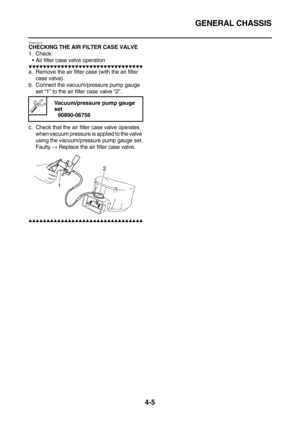 Page 127GENERAL CHASSIS
4-5
ET5YU1013CHECKING THE AIR FILTER CASE VALVE
1. Check:
Air filter case valve operation
        
a. Remove the air filter case (with the air filter 
case valve).
b. Connect the vacuum/pressure pump gauge 
set “1” to the air filter case valve “2”.
c. Check that the air filter case valve operates 
when vacuum pressure is applied to the valve 
using the vacuum/pressure pump gauge set.
Faulty → Replace the air filter case valve.
     ...