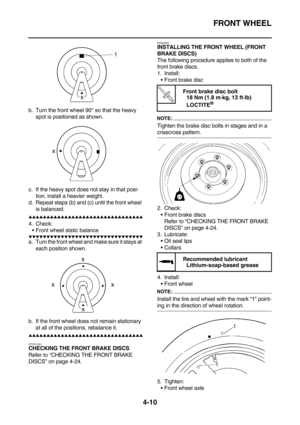 Page 132FRONT WHEEL
4-10
b. Turn the front wheel 90° so that the heavy 
spot is positioned as shown.
c. If the heavy spot does not stay in that posi-
tion, install a heavier weight.
d. Repeat steps (b) and (c) until the front wheel 
is balanced.
        
4. Check:
Front wheel static balance
        
a. Turn the front wheel and make sure it stays at 
each position shown.
b. If the front wheel does not remain stationary 
at all of the positions,...