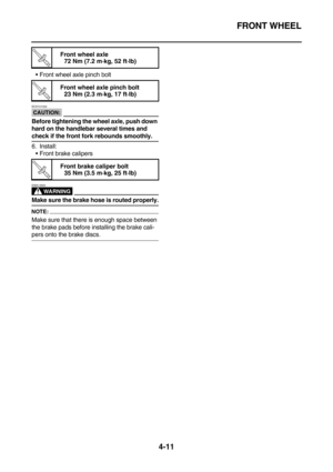Page 133FRONT WHEEL
4-11
Front wheel axle pinch bolt
CAUTION:
EC5YU1002
Before tightening the wheel axle, push down 
hard on the handlebar several times and 
check if the front fork rebounds smoothly.
6. Install:
Front brake calipers
WARNING
EWA13500
Make sure the brake hose is routed properly.
NOTE:
Make sure that there is enough space between 
the brake pads before installing the brake cali-
pers onto the brake discs.
T R.. 
Front wheel axle
72 Nm (7.2 m·kg, 52 ft·lb)
T R.. 
Front wheel axle pinch bolt
23 Nm...