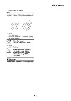 Page 139REAR WHEEL
4-17
Collar (brake disc side) “2”
NOTE:
The collar (brake disc side) has marks “a” to dis-
tinguish it from the collar (wheel sprocket side).
5. Adjust:
Drive chain slack
Refer to “ADJUSTING THE DRIVE CHAIN 
SLACK” on page 3-24.
6. Install:
Rear brake caliper
WARNING
EWA13500
Make sure the brake hose is routed properly.
 
Drive chain slack
40.0–50.0 mm (1.57–1.97 in)
T R.. 
Rear brake caliper bolt (M12)
27 Nm (2.7 m·kg, 19 ft·lb)
Rear brake caliper bolt (M8)
22 Nm (2.2 m·kg, 16 ft·lb)...