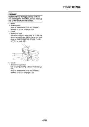 Page 152FRONT BRAKE
4-30
CAUTION:
ECA13540
Brake fluid may damage painted surfaces 
and plastic parts. Therefore, always clean up 
any spilt brake fluid immediately.
4. Bleed:
Brake system
Refer to “BLEEDING THE HYDRAULIC 
BRAKE SYSTEM” on page 3-23.
5. Check:
Brake fluid level
Below the minimum level mark “a” → Add the 
recommended brake fluid to the proper level.
Refer to “CHECKING THE BRAKE FLUID 
LEVEL” on page 3-21.
6. Check:
Brake lever operation
Soft or spongy feeling → Bleed the brake sys-
tem.
Refer...