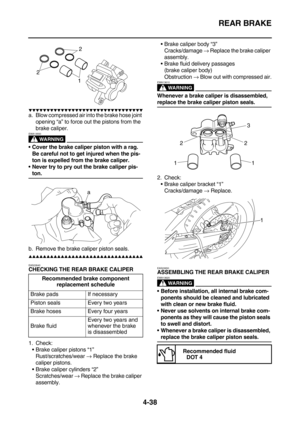 Page 160REAR BRAKE
4-38
        
a. Blow compressed air into the brake hose joint 
opening “a” to force out the pistons from the 
brake caliper.
WARNING
EWA13550
Cover the brake caliper piston with a rag. 
Be careful not to get injured when the pis-
ton is expelled from the brake caliper.
Never try to pry out the brake caliper pis-
ton.
b. Remove the brake caliper piston seals.
        
EAS22640
CHECKING THE REAR BRAKE CALIPER
1. Check:
Brake...