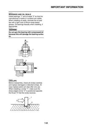 Page 17IMPORTANT INFORMATION
1-8
EAS20230BEARINGS AND OIL SEALS
Install bearings “1” and oil seals “2” so that the 
manufacturer’s marks or numbers are visible. 
When installing oil seals, lubricate the oil seal 
lips with a light coat of lithium-soap-based 
grease. Oil bearings liberally when installing, if 
appropriate.
CAUTION:
ECA13300
Do not spin the bearing with compressed air 
because this will damage the bearing surfac-
es.
EAS20240
CIRCLIPS
Before reassembly, check all circlips carefully 
and replace...