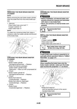 Page 162REAR BRAKE
4-40
EAS22700REMOVING THE REAR BRAKE MASTER 
CYLINDER
NOTE:
Before removing the rear brake master cylinder, 
drain the brake fluid from the entire brake sys-
tem.
1. Remove:
Rear brake hose union bolt “1”
Copper washers “2”
Rear brake hose “3”
NOTE:
To collect any remaining brake fluid, place a 
container under the master cylinder and the end 
of the brake hose.
EAS22720CHECKING THE REAR BRAKE MASTER 
CYLINDER
1. Check:
Brake master cylinder
Damage/scratches/wear → Replace.
Brake fluid...